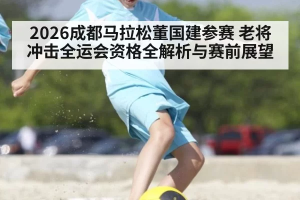 2026成都马拉松董国建参赛 老将冲击全运会资格全解析与赛前展望